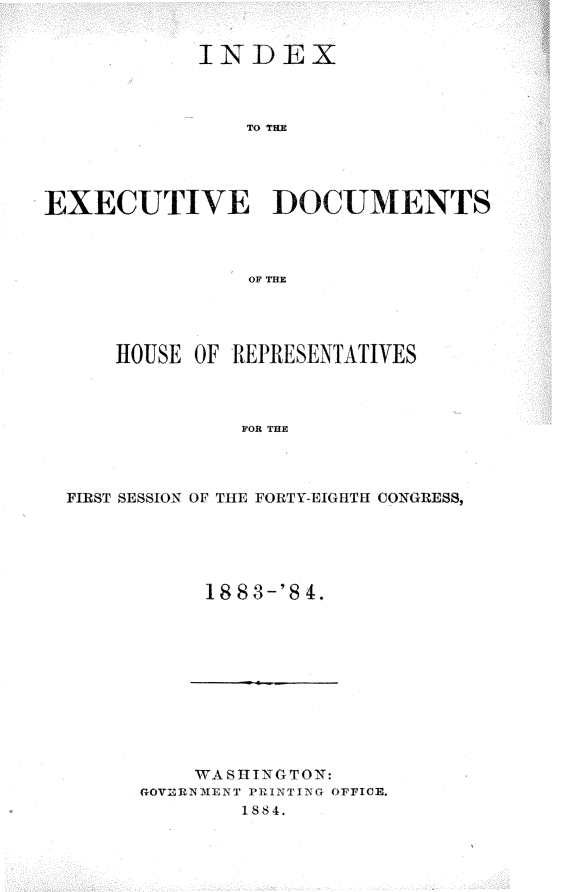 handle is hein.usccsset/usconset25407 and id is 1 raw text is: 


            INDEX



                TO THE




EXECUTIVE DOCUMENTS



                OF THE


    HOUSE OF REPRESENTATIVES



             FOR THE



FIRST SESSION OF THE FORTY-EIGHTH CONGRESS,


1883-'84.


    WASHING TON:
GOVERNMENT PRINTING OFFICE.
        1884.


