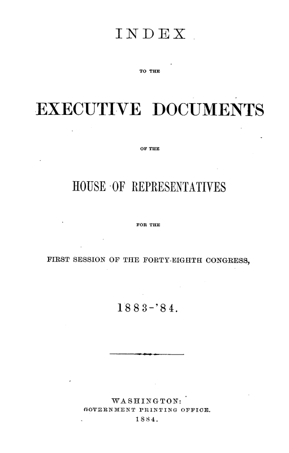 handle is hein.usccsset/usconset25408 and id is 1 raw text is: 



           INDEX.



               TO TME




EXECUTIVE DOCUMENTS



               OF THE


    HOUSE -OF REPRESENTATIVES



             FOR THE



FIRST SESSION OF THE FORTY-EIGHTH CONGRESS,


18 8 3-'8 4.


    WASHINGTON:
GOVERNMENT PRINTING OFFICE.
       1884.


