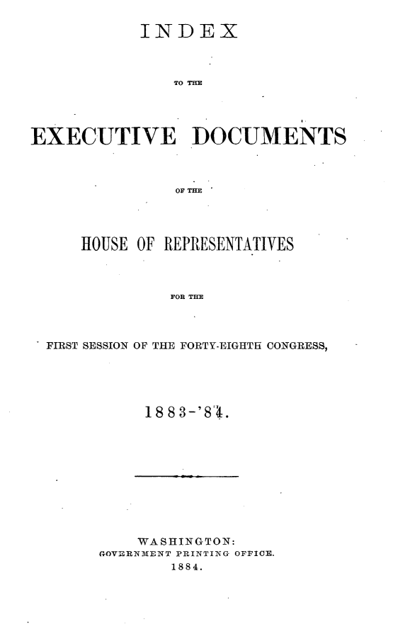 handle is hein.usccsset/usconset25409 and id is 1 raw text is: 

            INDEX



               TO T=X





EXECUTIVE DOCUMENTS



                OF THE


    HOUSE OF REPRESENTATIVES



             FOR THE




FIRST SESSION OF THE FORTY-EIGHTH CONGRESS,


1883-'84.


    WASHINGTON:
GOVERNMENT PRINTING OFFICE.
        1884.


