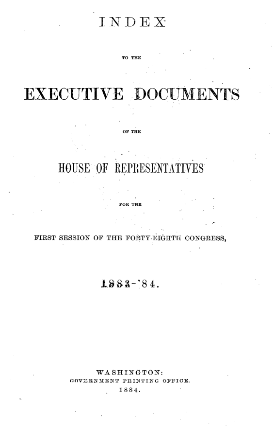handle is hein.usccsset/usconset25410 and id is 1 raw text is: 

            INDEX



               TO TE




EXECUTIVE DOCUMENTS



                OF THE




     HOUSE OF REPRESENTATIVES



               FOR THE



  FIRST SESSION OF THE FORTY-EIGHTH CONGRESS,


     198.3-'8 4.











     WASHINGTON:
GOVERNMENT PRINTING OFFICE.
        1884.



