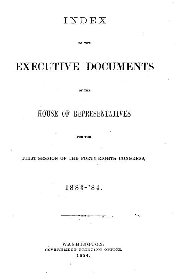 handle is hein.usccsset/usconset25411 and id is 1 raw text is: 



            INDEX



                TO TD M




EXECUTIVE ]DOCUMENTS



                0OF=R


    HOUSE OF REPRESENTATIVES



              FOR THE




FIRST SESSION OF THE FORTY-EIGHTH CONGRESS,


18 8 3-'8 4.


'N


    WASHINGTON:
GOVERNMENT PRINTING OFFICE.
        1884.


