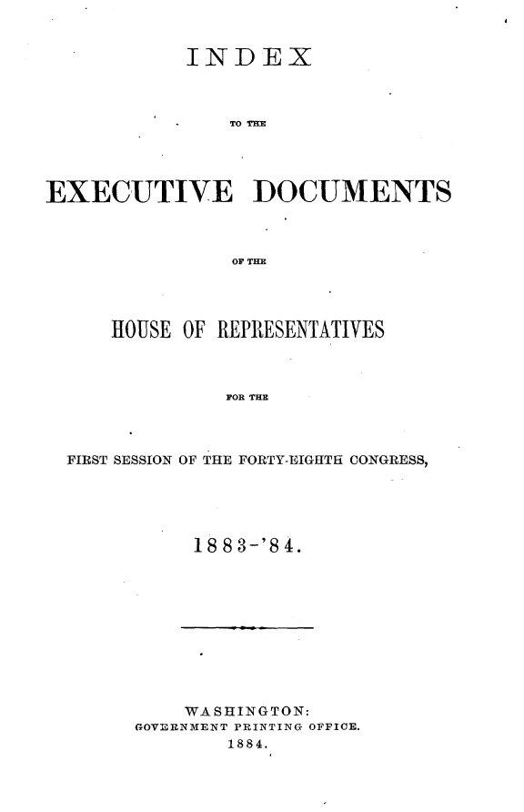 handle is hein.usccsset/usconset25412 and id is 1 raw text is: 


            INDEX



               TO TE




EXECUTIVE ]DOCUMENTS



                OF TIM


    HOUSE OF REPRESENTATIVES



             FOR THE



FIRST SESSION OF THE FORTY-EIGHTH CONGRESS,


1883-'84.


    WASHINGTON:
GOVERNMENT PRINTING OFFICE.
        1884.


