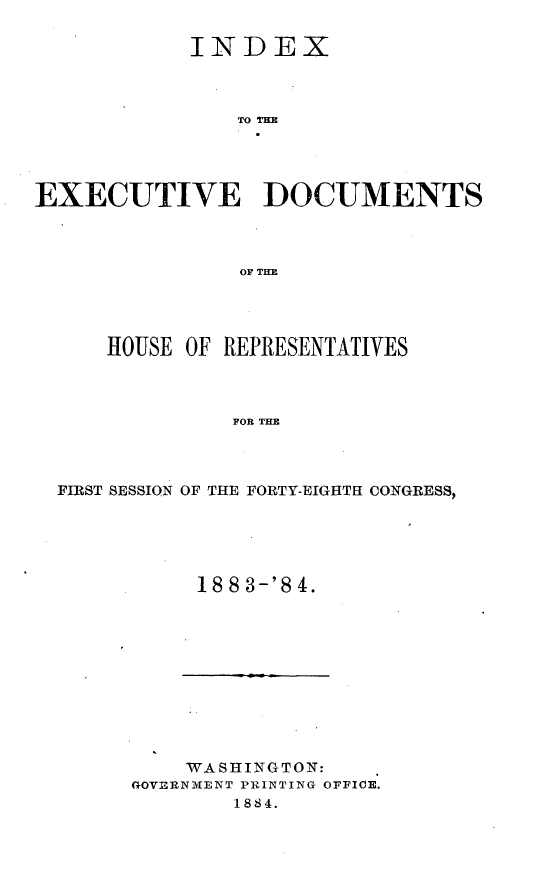 handle is hein.usccsset/usconset25415 and id is 1 raw text is: 

            INDEX



                TO TD M




EXECUTIVE DOCUMENTS



                OF THE


    HOUSE OF REPRESENTATIVES



             FOR THE



FIRST SESSION OF THE FORTY-EIGHTH CONGRESS,


18 8 3-'8 4.


    WASHINGTON:
GOVERNMENT PRINTING OFFICE.
        1884.


