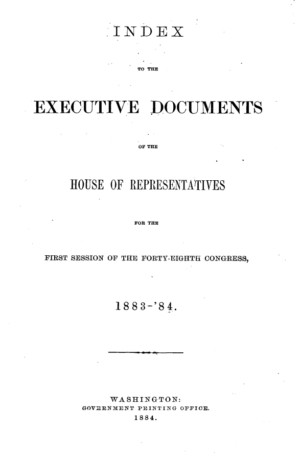handle is hein.usccsset/usconset25417 and id is 1 raw text is: 


           INDEX



               TO THM




EXECUTIVE D)OCUMENTS



               OF THE


    HOUSE OF REPRESENTATIVES



             FOR THE



FIRST SESSION OF THE FORTY-EIGHTH CONGRESS,


18 8 3-'8 4.


    WASHINGTON:
GOVERNMENT PRINTING OFFICE.
       1884.


