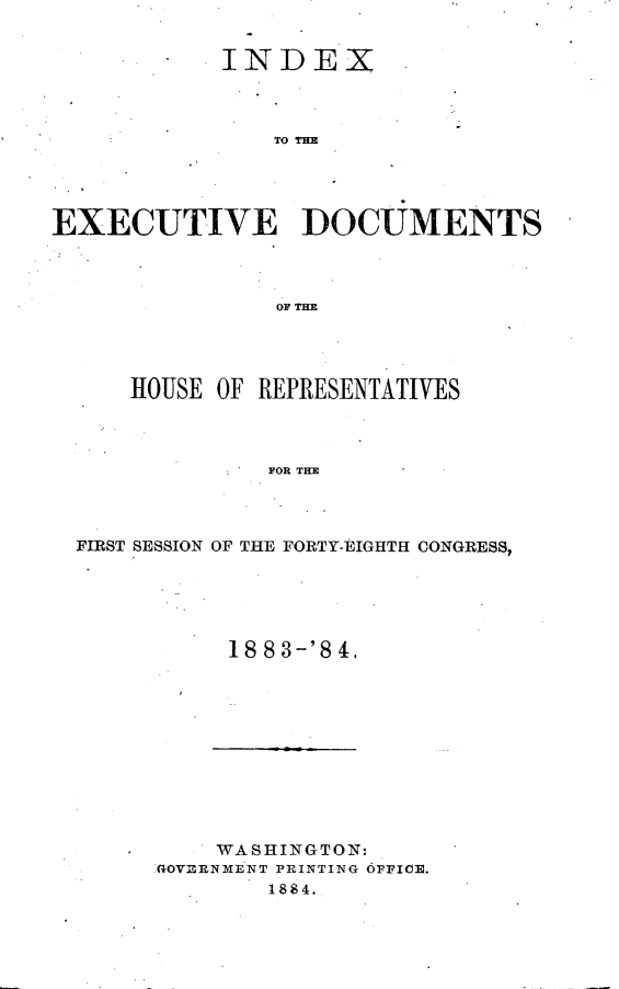 handle is hein.usccsset/usconset25419 and id is 1 raw text is: 


            INDEX



                TO THE




EXECUTIVE DOCUMENTS



                OF T=E


    HOUSE OF REPRESENTATIVES



             FOR THE



FIRST SESSION OF THE FORTY-EIGHTH CONGRESS,


18 8 3-'8 4.


    WASHINGTON:
GOVERNMENT PRINTING OFFICE.
        1884.


