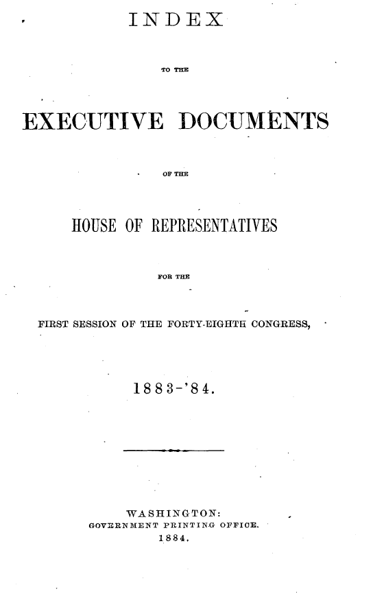 handle is hein.usccsset/usconset25420 and id is 1 raw text is: 
            INDEX



                TO TD M




EXECUTIVE DOCUME NTS



                OF T=E


    HOUSE OF REPRESENTATIVES



             FOR THE



FIRST SESSION OF THE FORTY-EIGHTH CONGRESS,


18 8 3-'8 4.


    WASHINGTON:
GOVERNMENT PRINTIN.G OFFICE.
        1884,


