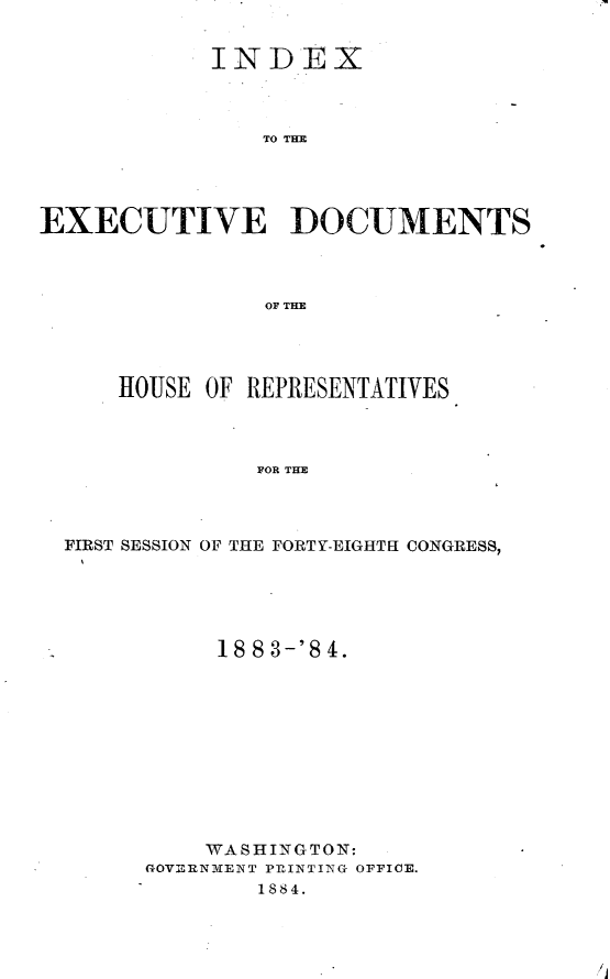 handle is hein.usccsset/usconset25421 and id is 1 raw text is: 


            INDEtX



               TO TOC





EXECUTIVE DOCUMENTS




                OF THLE


    HOUSE OF REPRESENTATIVES




             FOR THE




FIRST SESSION OF THE FORTY-EIGHTH CONGRESS,


     18 8 3-'8 4.











     WASHINGTON:
GOVERNMENT PRINTING OFFICE.
        1884.


/j


