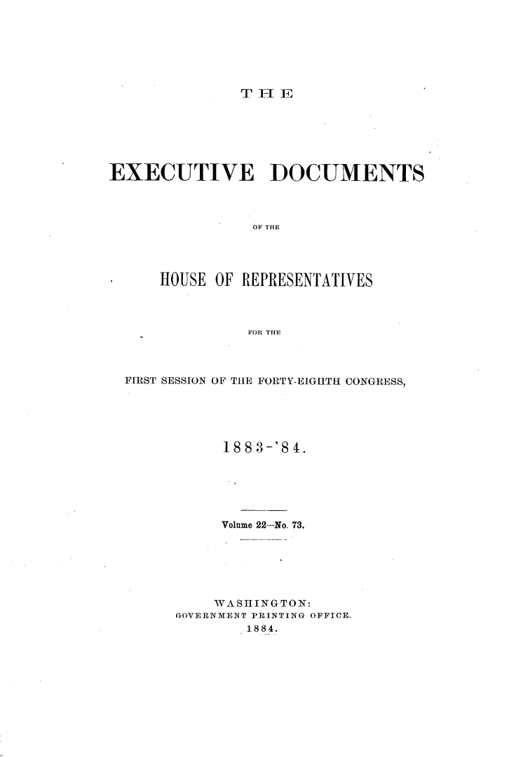 handle is hein.usccsset/usconset25422 and id is 1 raw text is: 







T I- E


EXECUTIVE DOCUMENTS




                 OF THE




      HOUSE OF REPRESENTATIVES




                FOR THE


FIRST SESSION OF THE FORTY-EIGHTH CONGRESS,






           18 8 3-'8 4.






           Volume 22-No. 73.






           WASHINGTON:
      GOVERNMENT PRINTING OFFICE.
              1884.


