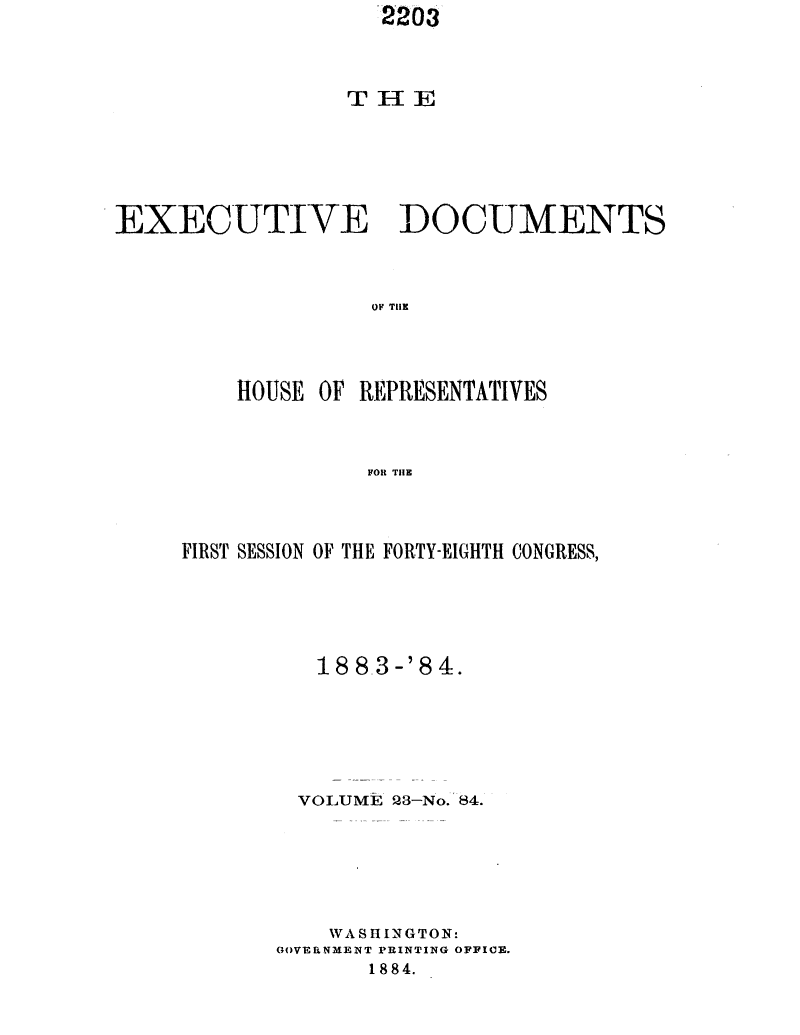handle is hein.usccsset/usconset25423 and id is 1 raw text is:                    2203



                 THE





EXECUTIVE DOCUMENTS



                   OF TRE



         HOUSE OF REPR{ESENTATIVES



                  FOR THlE


FIRST SESSION OF THE FORTY-EIGHTH CONGRESS,





          188-3-'84.





        VOLUME 23-No. 84.






           WASHINGTON:
       GOVERNMENT PRINTING OFFICE.
              1884.


