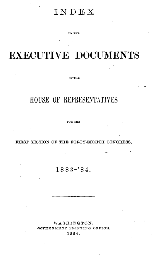 handle is hein.usccsset/usconset25425 and id is 1 raw text is: 

           INDEX



               TO DUN




EXECUTIVE DOCUMENTS



               OF THE


   HOUSE OF REPRESENTATIVES



             FOR THE




FIRST SESSION OF THE FORTY-EIGHTH CONGRESS,


18 8 3-'8 4.


    WAS-HINGTOIN:
G~OVE3RNMENT PRINTING OFFICE.
       1884.


