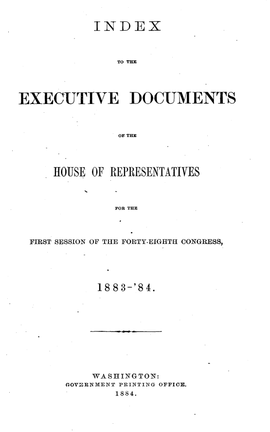 handle is hein.usccsset/usconset25426 and id is 1 raw text is: 


            INDEX



                TO TE




EXECUTIVE DOCUMENTS



                or THE


    HOUSE OF REPRESENTATIVES



             FOR THE




FIRST SESSION OF THE FORTY-EIGHTH CONGRESS,


18 8 3-'8 4.


    WASHINGTON:
GOVERNMENT PRINTING OFFICE.
        1884.


