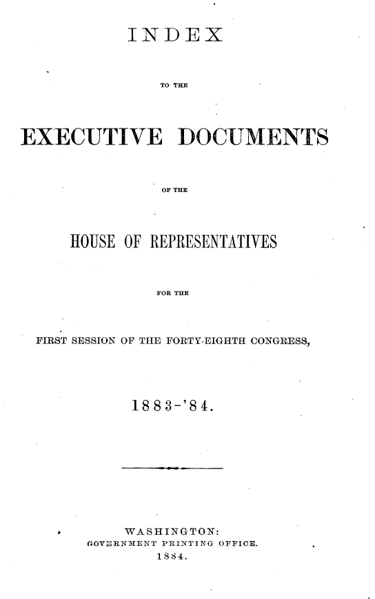 handle is hein.usccsset/usconset25427 and id is 1 raw text is: 


            INDEX



                TO THE




EXECUTIVE ]DOCUMENTS



                OF THE


HOUSE OF REPRESENTATIVES



          FOR THE


FIRST SESSION OF THE


FORTY-EIGHTI CONGRESS,


18 8 3-'S 4.


    WASHINGTON:
GOVERNMENT PRINTING OFFICE.
        1884.


