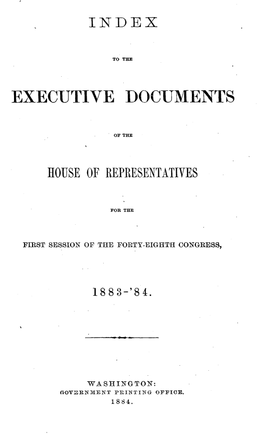 handle is hein.usccsset/usconset25428 and id is 1 raw text is: 

            INDEX



                TO THE





EXECUTIVE DOCUMENTS



                OF THE


    HOUSE OF REPRESENTATIVES




              FOR THE




FIRST SESSION OF THE FORTY-EIGHTH CONGRESS,


1883-'84.


    'WASHINGTON:
GQVnThNMENT PRIINTING OFFICE.
        1884.


