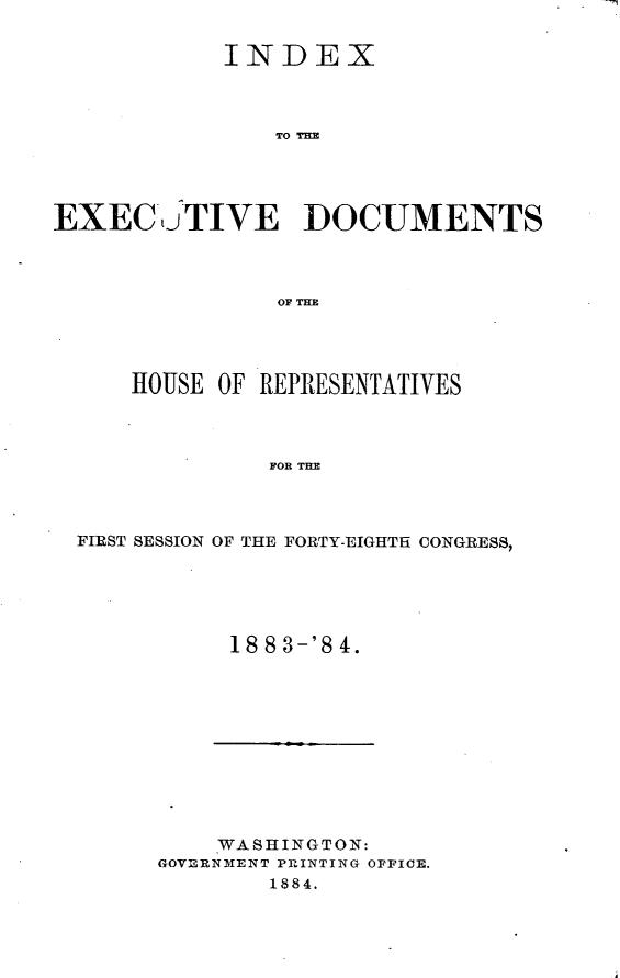 handle is hein.usccsset/usconset25430 and id is 1 raw text is: ~~~1


            INDEX



                TO TD M




EXEC u   'TIVE ]DOCUMENTS



                OF THE


    HOUSE OF REPRESENTATIVES



              FOR THE



FIRST SESSION OF THE FORTY-EIGHTH CONGRESS,


18 8 3-'8 4.


    WASHINGTON:
GOVERNMENT PRINTING OFFICE.
        1884.


