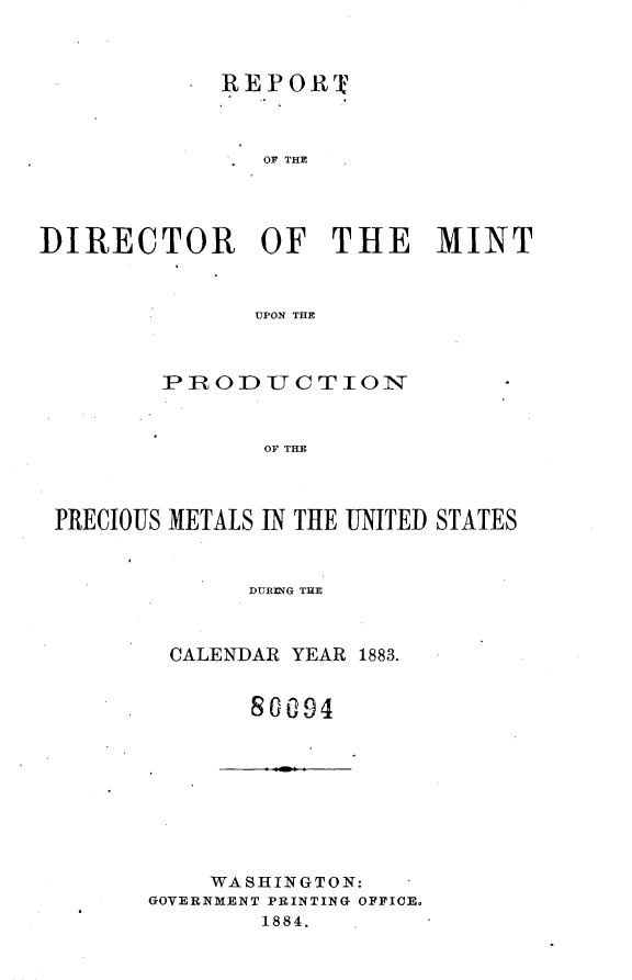 handle is hein.usccsset/usconset25431 and id is 1 raw text is: 



             REPORIT



                OF THE




DIRECTOR OF THE MINT



               UPON THE


        IP ROD U C T 10N



               OF THE



PRECIOUS METALS IN THE UNITED STATES



              DURING TUE


CALENDAR YEAR 1883.


      8G094


    WASHINGTON:
GOVERNMENT PRINTING OFFICE.
        1884.


