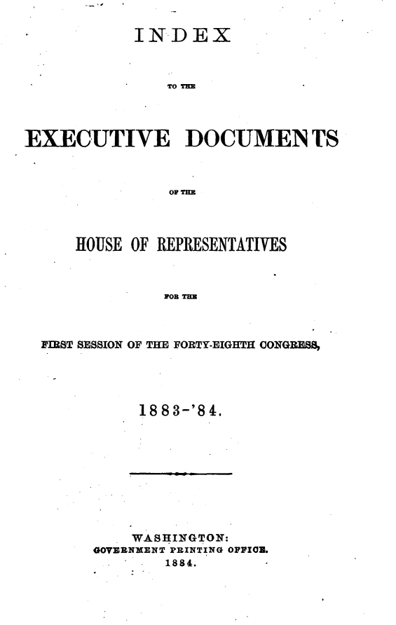 handle is hein.usccsset/usconset25432 and id is 1 raw text is: 

            INDEX








EXECUTIVE DOCUMEN TS


    HOUSE OF REPRESENTATIVES



             on Ta



FIRST SESSION OF THE FORTY-EIGHTH CONGRESS,


18 8 3-'8 4.


    WASHINGTON:
GOVERNMENT PRINTING OFFICE.
        1884.


