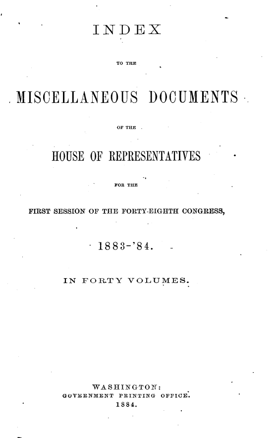 handle is hein.usccsset/usconset25433 and id is 1 raw text is: 


             INDEX



                 TO THE




,MISCELLANEOUS DOCUMENTS


                 OF THE



       HOUSE OF REPRESENTATIVES


                FOR THE


   FIRST SESSION OF THE FORTY-EIGHTH CONGRESS,


    . 1883-'84.  -



IN FOR.TY VOLUMES.













     WASHINGTON:
GOVEENMENT PRINTING OFFICE.
        1884.


