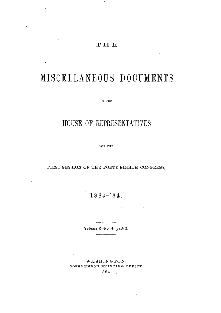 handle is hein.usccsset/usconset25434 and id is 1 raw text is: 








THE


MISCELLANEOUS DOCUMENTS




                 OF THE




      HOUSE OF REPRESENTATIVES




                FOR THE


FIRST SESSION OF THE FORTY-EIGHTH CONGRESS,





            1 8 8 3-' 8 4.






          Volume 2-No. 4, part 1.






          WASHINGTON:
      GOVERNMENT PRINTING OFFICE.
               1884.


