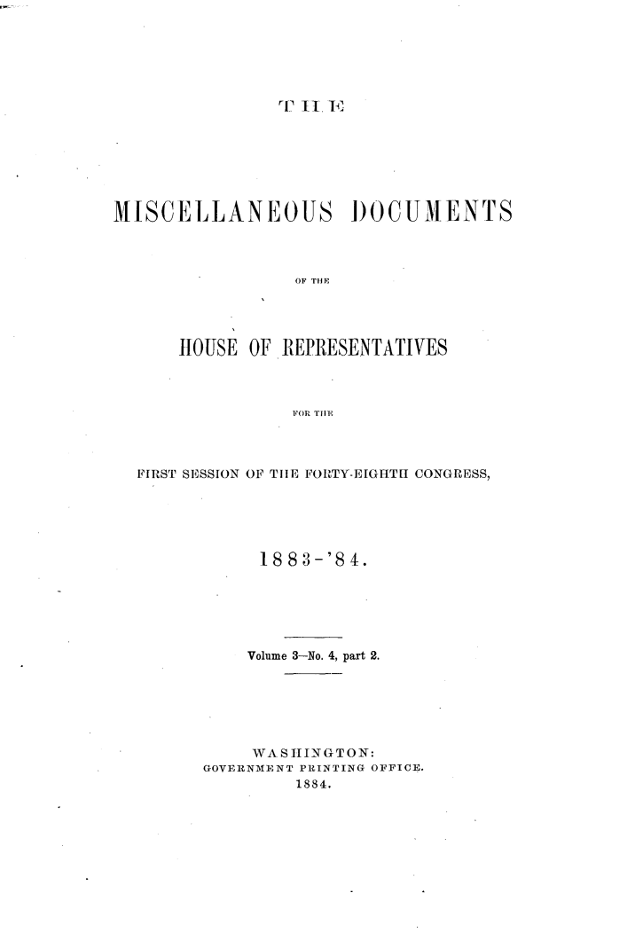 handle is hein.usccsset/usconset25435 and id is 1 raw text is: 






rT II.


MISCELLANEOUS DOCUMENTS




                 OF TI E




      HOUSE  OF. REPRESENTATIVES



                 FOR THlE


FIRST SESSION OF THE FORTY-EIGHTH CONGRESS,






            18 83-'8 4.






            Volume 3-No. 4, part 2.






            WASHINGTON:
      GOVERNMENT PRINTING OFFICE.
               1884.


