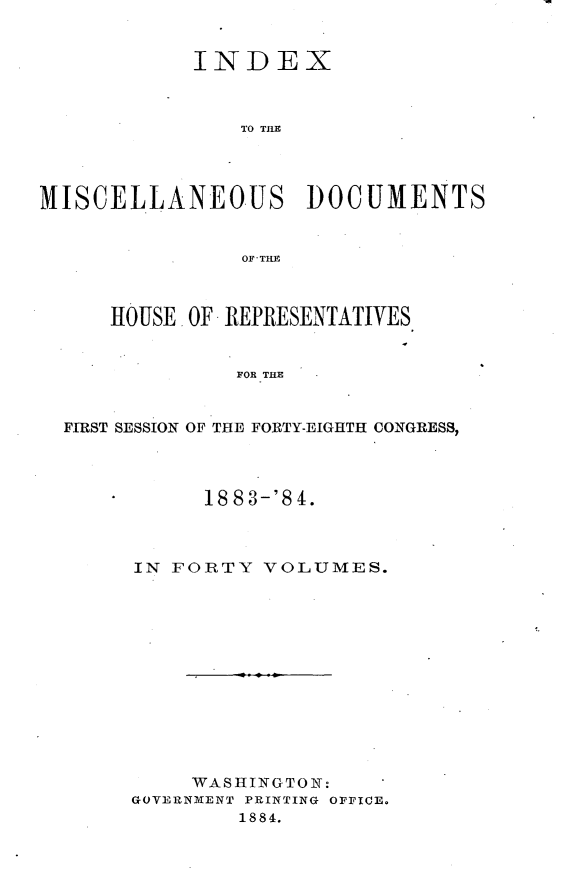 handle is hein.usccsset/usconset25436 and id is 1 raw text is: 


            INDEX



               TO THE




MISCELLANEOUS DOCUMENTS


                OF THE



     HOUSE. OF REPRESENTATIVES


               FOR THE


  FIRST SESSION OF THE FORTY-EIGHTH CONGRESS,


      1883-'84.



IN FORTY  VOLUMES.













     WASHINGTON:
GOVERNMENT PRINTING OFFICE.
        1884.


