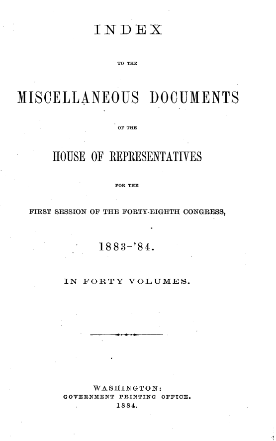 handle is hein.usccsset/usconset25437 and id is 1 raw text is: 


            INDEX



                TO THE




MISCELLANEOUS DOCUMENTS


                OF~ THE



      HOUSE OF REPRESENTATIVES


               FOR THE


  FIRST SESSION OF THE FORTY-EIGHTH CONGRESS,


      1883-'84.



IN FORTY  VOLUMES.













     WASHINGTON:
GOVERNMENT PRINTING OFFICE.
        1884.


