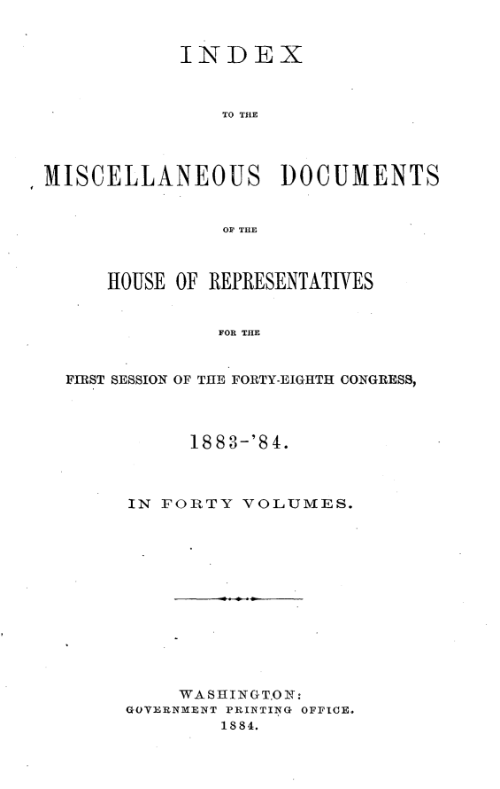 handle is hein.usccsset/usconset25438 and id is 1 raw text is: 


            INDEX



                TO THE




MISCELLANEOUS DOCUMENTS


                OF~ THE



      HOUSE OF REPRESENTATIVES


               FOR THE


  FIRST SESSION OF THE FORTY-EIGHTH CONGRESS,


     1883-'84.



IN FORTY  VOLUMES.


     WASIIINGT.ONS:
GOVERNM~ENT PRINTIN~G OFFICE.
        18 84.


