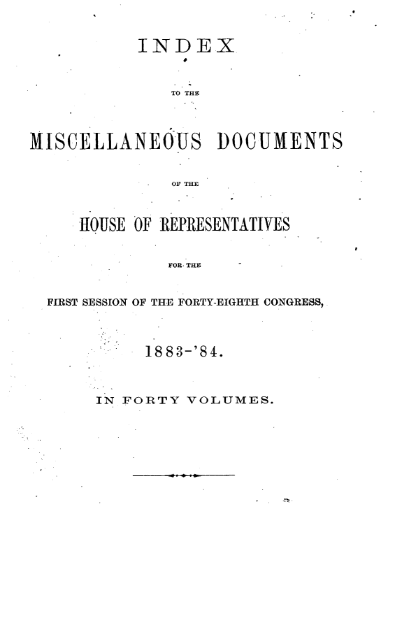 handle is hein.usccsset/usconset25439 and id is 1 raw text is: 


           INDEX



               TO THE




MISCELLANEOUS      DOCUMENTS


               OF THE



     HOUSE OF REPRESENTATIVES


              FOR. THE -


  FIRST SESSION OF THE FORTY-EIGHTH CONGRESS,


     1883-'84.



IN FORTY VOLUMES.


-z


