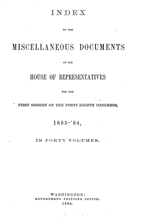 handle is hein.usccsset/usconset25440 and id is 1 raw text is: 

            INDEX



               TO THE




MISCELLANEOUS DOCUMENTS


                OF THE



     HOUSE OF REPRESENTATIVES


               FOR THE


  FIRST SESSION OF THE FORTY-EIGHTH CONGRESS,


      1883-'84.



IN FORTY  VOLUMES.













     WASHINGTON:
GOVERNMENT PRINTING 'OFFICE.
        1884.


