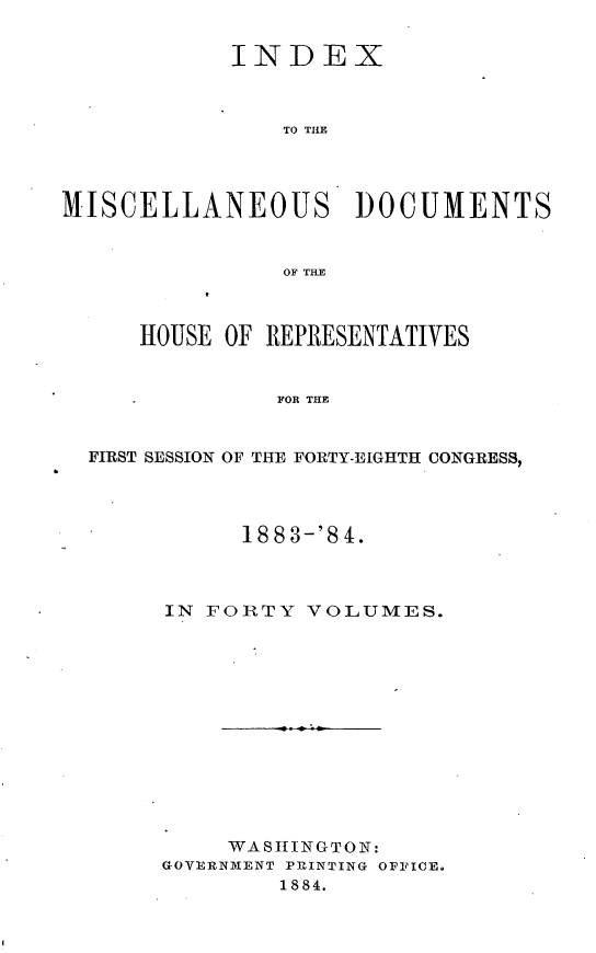 handle is hein.usccsset/usconset25442 and id is 1 raw text is: 

            INDEX



                TO THE




MISCELLANEOUS DOCUMENTS


                OF THE



     HOUSE  OF REPRESENTATIVES


               FOR THE


  FIRST SESSION OF THE FORTY-EIGHTH CONGRESS,


      188 3-'8 4.



IN FORTY  VOLUMES.













     WASHINGTON:
GOVERNMENT PRINTING OFFICE.
        1884.


