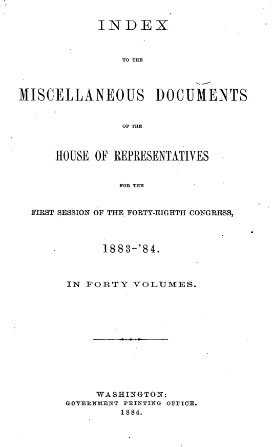 handle is hein.usccsset/usconset25443 and id is 1 raw text is: 

            INDEX



               TO TIM




MISCELLANEOUS DOCUMENTS


               OF THE



     HOUSE OF REPRESENTATIVES


               FORTE


  FIRST SESSION OF THE. FORTY-EIGHTH CONGRESS,


      18 8 3-'8 4.



IN FORTY  VOLUMES.













     WASHINGTON:
GOVERNMENT PRINTING OPFICE.
        1884.


