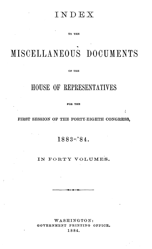 handle is hein.usccsset/usconset25444 and id is 1 raw text is: 

            INDEX



               TO THE




MISCELLANEOUS DOCUMENTS


                OF THE



     HOUSE OF REPRESENTATIVES


               FOR THE


  FIRST SESSION OF THE FORTY-EIGHTH CONGRESS,


      1883-'84.



IN FORTY  VOLUMES.













     WASHINGTON:
GOVERNMENT PRINTING OFFICE.
        1884.


