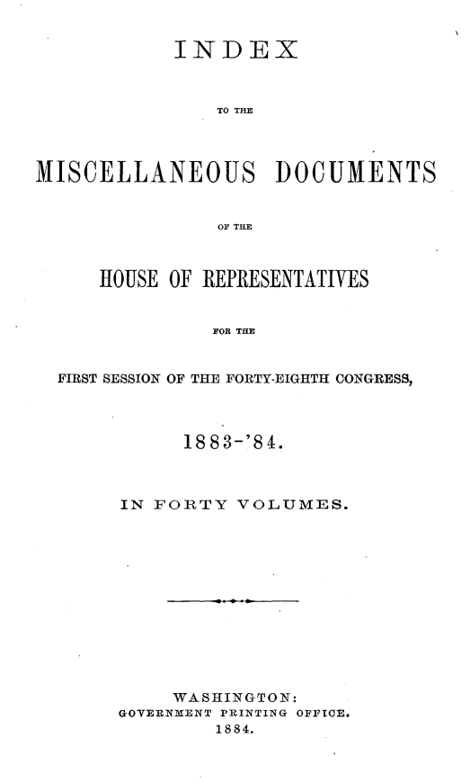 handle is hein.usccsset/usconset25445 and id is 1 raw text is: 


            INDEX



                TO THE




MISCELLANEOUS DOCUMENTS


                OF THE



     HOUSE  OF REPRESENTATIVES


               FOR THE


  FIRST SESSION OF THE FORTY-EIGHTH CONGRESS,


      1883-'84.



IN FORTY  VOLUMES.













     WASHINGTON:
GOVERNMENT PRINTING OFFICE.
        1884.


