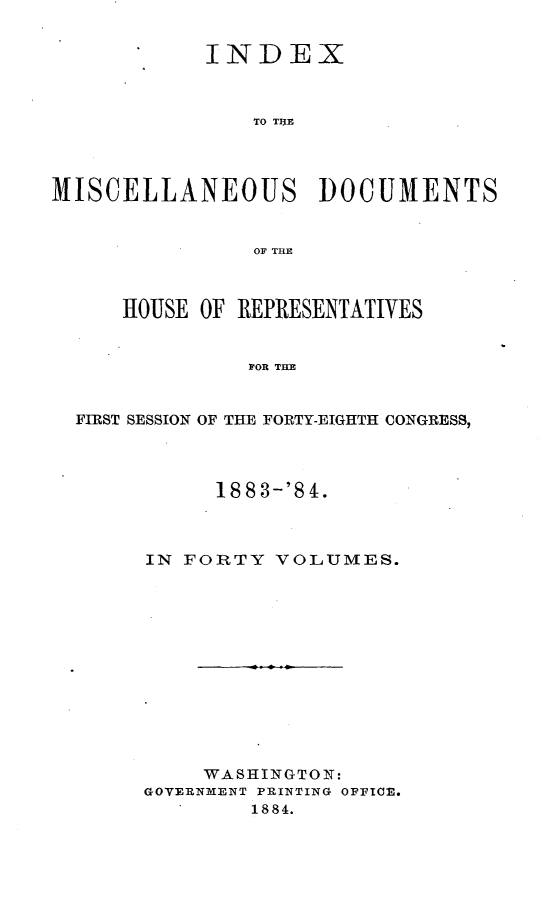 handle is hein.usccsset/usconset25447 and id is 1 raw text is: 


            INDEX



                TO T1H1E




MISCELLANEOUS DOCUMENTS


                OF M~E



      HOUSE OF REPRESENTATIVES


               FOR THE


  FIRST SESSION OF THE FORTY-EIGHTH CONGRESS,


      1883-'4.



IN FORTY  VOLUMES.













     WASHINGTON:
GOVERNMENT PRINTING OFFICE.
        1884.


