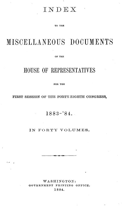 handle is hein.usccsset/usconset25448 and id is 1 raw text is: 

            INDEX



                TO THE




MISCELLANEOUS DOCUMENTS


                OF THE



      HOUSE OF REPRESENTATIVES


               FOR THE


  FIRST SESSION OF THE FORTY-EIGHTH CONGRESS,


      18 8 3-'8 4.



IN FORTY  VOLUMES.













     WASHINGTON:
GOVERNMENT PRINTING OFFICE.
        1884.


