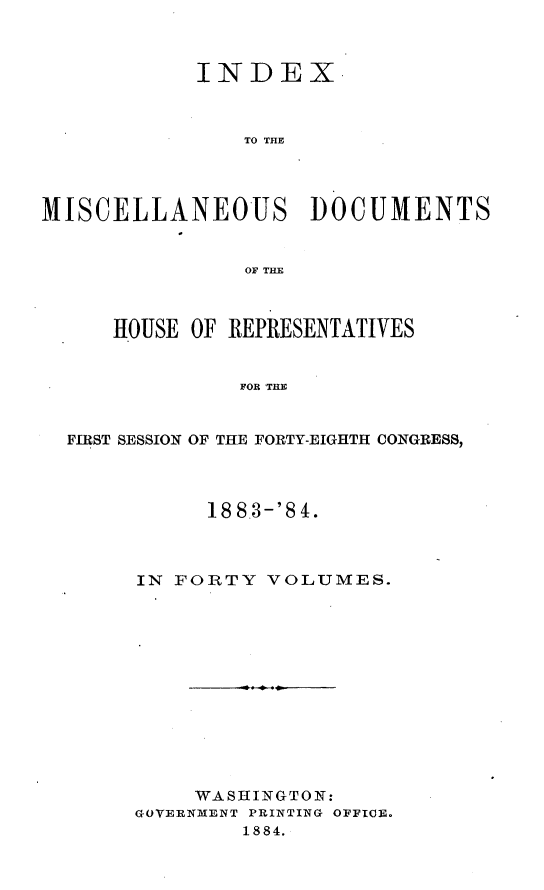 handle is hein.usccsset/usconset25451 and id is 1 raw text is: 



            INDEX.



                TO THEl




MISCELLANEOUS DOCUMENTS


                OF THE



      HOUSE OF REPRESENTATIVES


               FOR THE


  FIRST SESSION OF THE FORTY-EIGHTH CONGRESS,


      188.3-'84.



IN FORTY  VOLUMES.













     WASHINGTON:
GOVERNMENT PRINTING OFFICE.
        1884.


