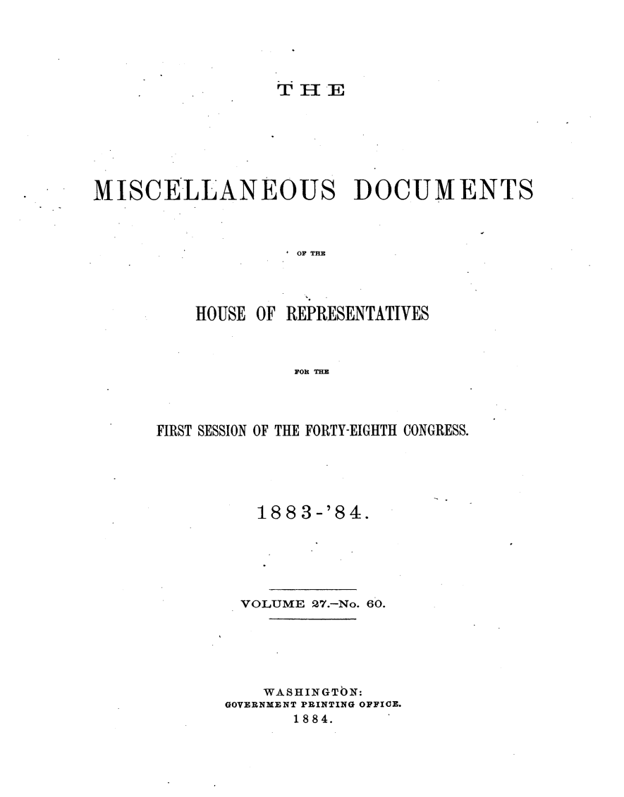 handle is hein.usccsset/usconset25452 and id is 1 raw text is: 





T I- E


MISCELLANEOUS DOCUMENTS



                    OF THE




          HOUSE OF REPRESENTATIVES



                    FOR THE


FIRST SESSION OF THE FORTY-EIGHTH CONGRESS.





          18 8 3 -'8 4.






        VOLUME 27.-No. 60.






           WASHINGTON:
       GOVERNMENT PRINTING OFFICE.
              1884.


