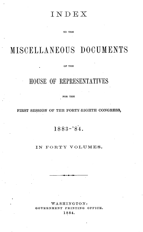 handle is hein.usccsset/usconset25453 and id is 1 raw text is: 


            INDEX



                TO THE




MISCELLANEOUS        DOCUMENTS


                OF TRY,



      HOUSE OF REPRESENTATIVES


               FOR THE


  FIRST SESSION OF THE FORTY-EIGHTH CONGRESS,


      1883-'8 4.



IN FORTY  VOLUMES.













     WASHINGTON:
GOVERNMENT PRINTING OFFICE.
        1884.


