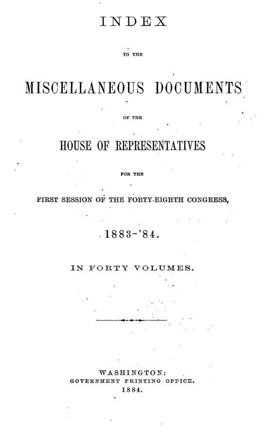 handle is hein.usccsset/usconset25454 and id is 1 raw text is: 

            INDEX



                TO TIME




MISCELLANEOUS DOCUMENTS


                OF THE



      HOUSE OF REPRESENTATIVES


               FOR THE


  FIRST SESSION OF THE FORTY-EIGHTH CONGRESS,


     1883-'84.



IN FORTY  VOLUMES.













     WASHINGTON:
GOVERNMENT PRINTING OFFICE.
        1884.


