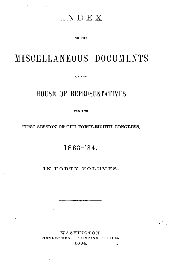 handle is hein.usccsset/usconset25456 and id is 1 raw text is: 


            INDEX



               TO THE




MISCELLANEOUS DOCUMENTS


                OF THE



     HOUSE OF REPRESENTATIVES


               FOR THE


  FIRST SESSION OF THE FORTY-EIGHTH CONGRESS


      1883-'84.



IN FORTY  VOLUMES.













     WASHINGTON:
GOVERNMENT PRINTING OFFICE.
        1884.


