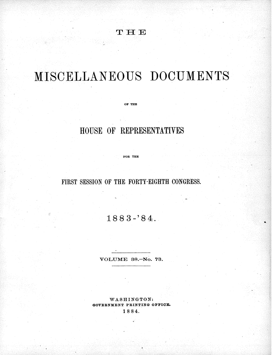 handle is hein.usccsset/usconset25457 and id is 1 raw text is: 




TIE


MISCELLANEOUS DOCUMENTS



                   OP THE~




          HOUSE OF REPRESENTATIVES



                   FOR THE


FIRST SESSION OF THE FORTY-EIGHTH CONGRESS.






          188 3-'84.






        VOLUME 38.-No. 73.







          WASHINGTON:
       GOVERNMENT PRINTING OFIOE.
             1884.


