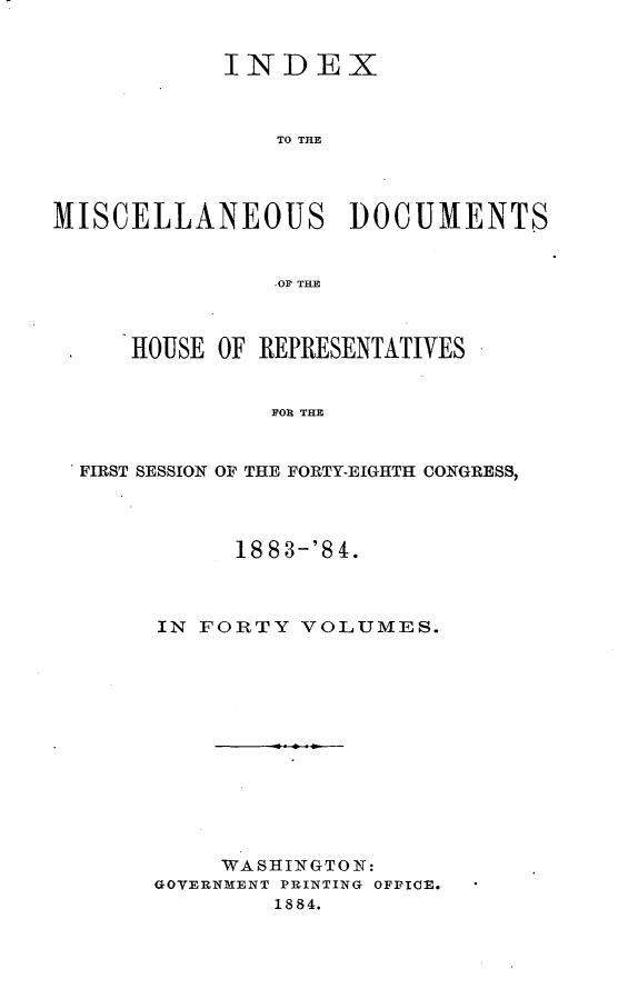 handle is hein.usccsset/usconset25459 and id is 1 raw text is: 


            INDEX



                TO THE




MISCELLANEOUS DOCUMENTS


               .OF THE



     HOUSE OF REPRESENTATIVES


               FOR THE


  FIRST SESSION OF THE FORTY-EIGHTH CONGRESS,


      1883-'84.



IN FORTY  VOLUMES.













     WASHINGTON:
GOVERNMENT PRINTING OFFICE.
        1884.


