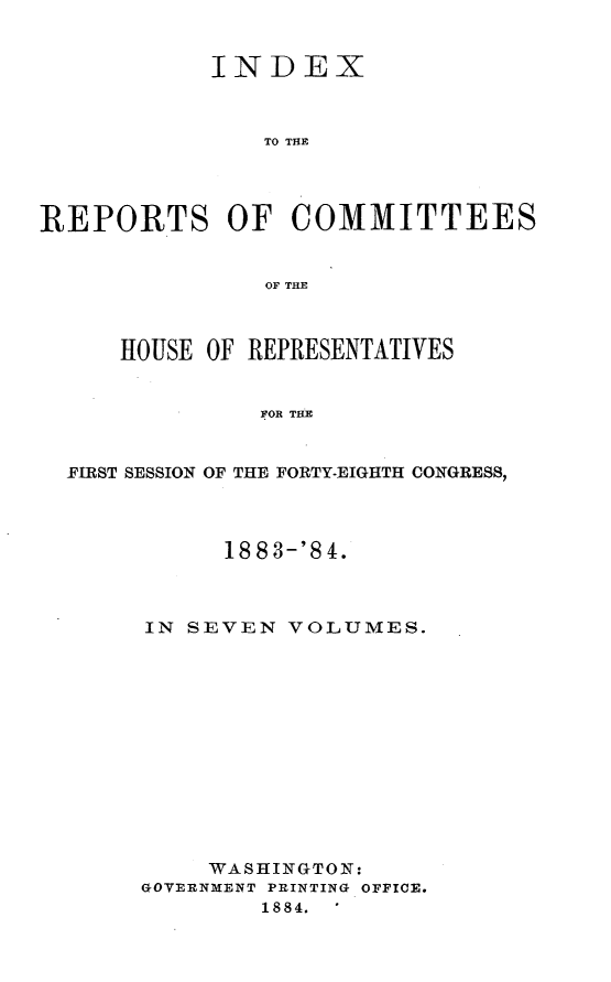 handle is hein.usccsset/usconset25461 and id is 1 raw text is: 


            INDEX



               TO THE




REPORTS OF COMMITTEES


               OF THE



      HOUSE OF REPRESENTATIVES


               FOR THE


  FIRST SESSION OF THE FORTY-EIGHTH CONGRESS,


      1883-'84.



IN SEVEN  VOLUMES.













     WASHINGTON:
GOVERNMENT PRINTING OFFICE.
        1884.


