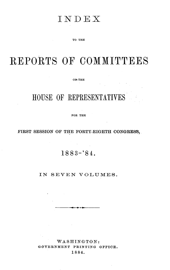 handle is hein.usccsset/usconset25462 and id is 1 raw text is: 


            INDEX



               TO THE




REPORTS OF COMMITTEES


                O1 THE



      HOUSE OF REPRESENTATIVES


               FOR THE


  FIRST SESSION OF THE FORTY-EIGHTH CONGRESS,


     1883-'84.



IN SEVEN  VOLUMES.


     WASHINGTON:
GOVERNMENT PRINTING OFFICE.
        1884.


