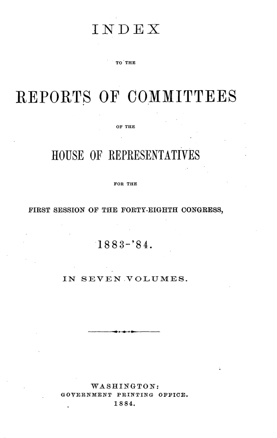 handle is hein.usccsset/usconset25463 and id is 1 raw text is: 


            INDEX



               TO THE




REPORTS OF COMMITTEES


               OF~ THE



      HOUSE OF REPRESENTATIVES


               FOR THE


  FIRST SESSION OF THE FORTY-EIGHTH CONGRESS,


      1883-'84.



IN SEVEN.VOLUMES.













     WASHINGTON:
GOVERNMENT PRINTING OFFICE.
        1884.


