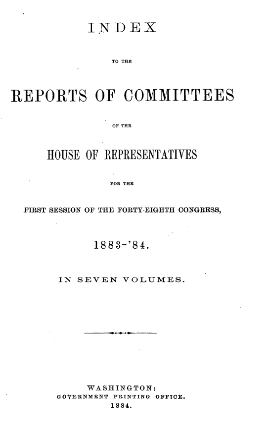 handle is hein.usccsset/usconset25465 and id is 1 raw text is: 


            INDEX



               TO THE




REPORTS OF COMMITTEES


               OF THE



      HOUSE OF REPRESENTATIVES


               FOR THE


  FIRST SESSION OF THE FORTY-EIGHTH CONGRESS,


      18 8 3-'8 4.



IN SEVEN  VOLUMES.













     WASHINGTON:
GOVERNMENT PRINTING OFFICE.
        1884.


