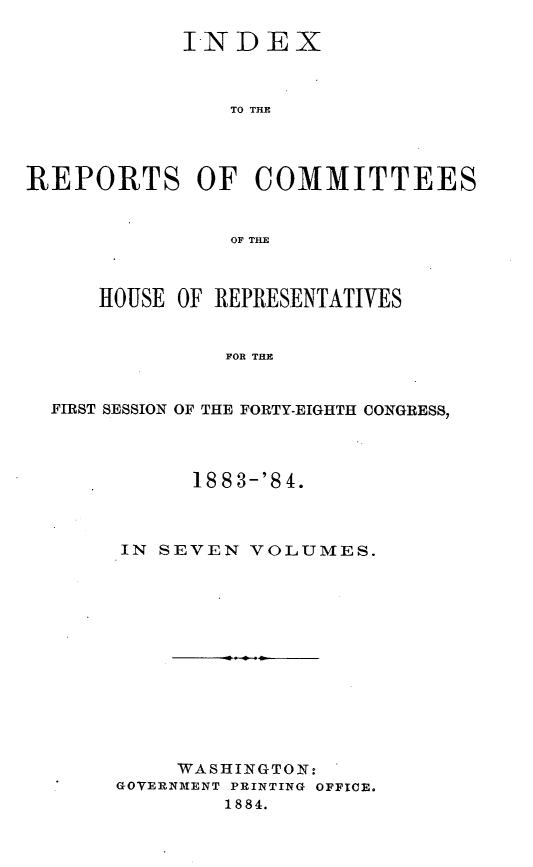handle is hein.usccsset/usconset25466 and id is 1 raw text is: 

            INDEX



               TO THE




REPORTS OF COMMITTEES


               OF THE



      HOUSE OF REPRESENTATIVES


               FOR THE


  FIRST SESSION OF THE FORTY-EIGHTH CONGRESS,


      1883-'84.



IN SEVEN  VOLUMES.













     WASHINGTON:
GOVERNMENT PRINTING OFFICE.
        1884.


