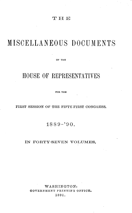 handle is hein.usccsset/usconset25467 and id is 1 raw text is: 



TH1IE


MISCELLANEOUS DOCUMENTS



                OF THE




     HOUSE OF REPRESENTATIVES



                FOR THIE


FIRST SESSION OF THE FIFTY-FIRST CONGRESS.




          188 9-'90.



   IN FORTY-SEVEN VOLUMES.











         WASHINGTON:
     GOVERNMENT PRINTING OFFICE.
             1891.


