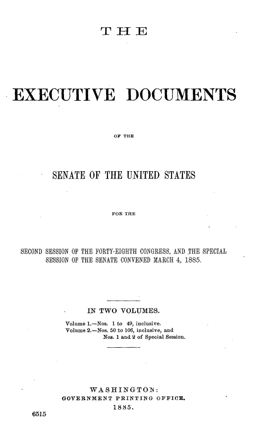 handle is hein.usccsset/usconset25468 and id is 1 raw text is: 


                   TIE








EXECUTIVE DOCUMENTS




                      OF THE




         SENATE  OF THE  UNITED  STATES




                     FOR THE


SECOND SESSION OF THE FORTY-EIGHTH CONGRESS, ANDI THE SPECIAL
     SESSION OF THE SENATE CONVENED MARCH 4, 1885.






              IN TWO  VOLUMES.
          Volume 1.-Nos. 1 to 49, inclusive.
          Volume 2.-Nos. 50 to 106, inclusive, and
                  Nos. 1 and 2 of Special Session.






               WA SHINGTOIN:
         GOVERNMENT  PRINTING OFFICE.
                    1885.
  6515



