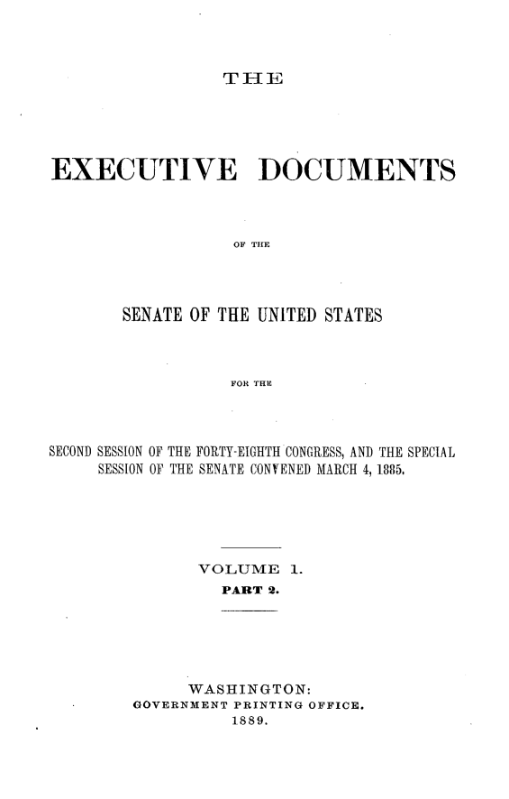 handle is hein.usccsset/usconset25469 and id is 1 raw text is: 




THE


EXECUTIVE DOCUMENTS




                  OF THE




       SENATE OF THE UNITED STATES



                  FOR THE


SECOND SESSION OF THE FORTY-EIGHTH CONGRESS, AND THE SPECIAL
     SESSION OF THE SENATE CONVENED MARCH 4, 1885.






               VOLUME   1.
                 PART 2.


      WASHINGTON:
GOVERNMENT PRINTING OFFICE.
          1889.


