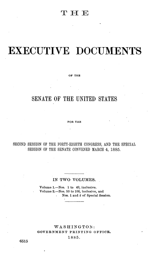 handle is hein.usccsset/usconset25470 and id is 1 raw text is: 

                   THE








EXECUTIVE DOCUMENTS




                      OF THE




         SENATE  OF THE  UNITED  STATES




                      FOR THE


SECOND SESSION OF THE FORTY-EIGHTH CONGRESS, AND THE SPECIAL
     SESSION OF THE SENATE CONVENED MARCH 4, 1886.






              IN TWO  VOLUMES.
          Volume 1.-Nos. 1 to 49, inclusive.
          Volume 2.-Nos. 50 to 106, inclusive, and
                  Nos. 1 and 2 of Special Session.






               WASHINGTON:
         GOVERNMENT  PRINTING OFFICE.
                    1885.
  6515


